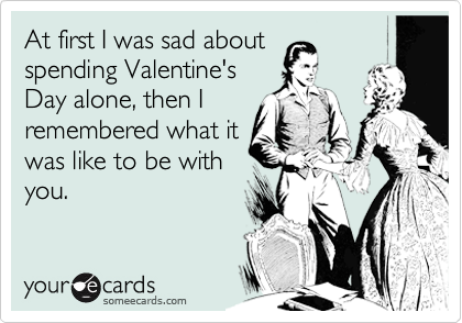 At first I was sad about
spending Valentine's
Day alone, then I
remembered what it
was like to be with
you.