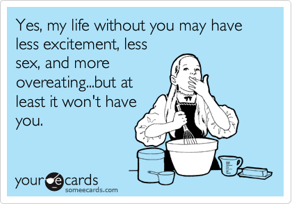 Yes, my life without you may have less excitement, less
sex, and more
overeating...but at
least it won't have
you.