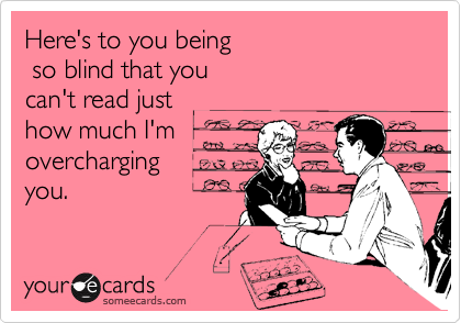 Here's to you being
 so blind that you 
can't read just
how much I'm
overcharging
you.