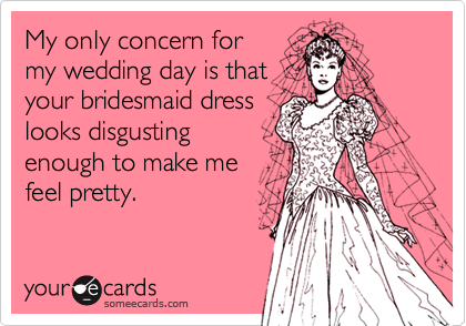 My only concern for
my wedding day is that
your bridesmaid dress
looks disgusting
enough to make me
feel pretty.