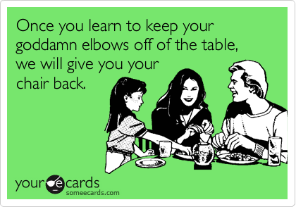 Once you learn to keep your goddamn elbows off of the table, we will give you yourchair back.