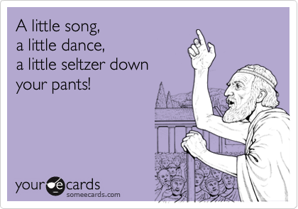 A little song, 
a little dance, 
a little seltzer down
your pants! 