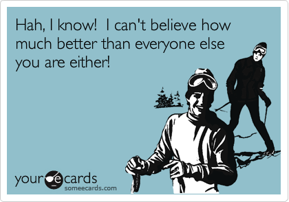 Hah, I know!  I can't believe how much better than everyone else you are either!
