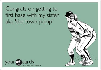 Congrats on getting tofirst base with my sister,aka "the town pump"