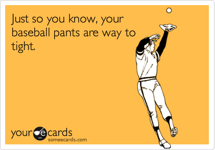 Just so you know, your
baseball pants are way to
tight.