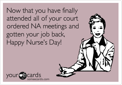 Now that you have finally
attended all of your court
ordered NA meetings and
gotten your job back,
Happy Nurse's Day!
