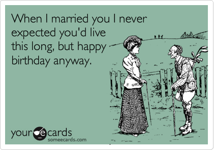 When I married you I never expected you'd live
this long, but happy
birthday anyway.