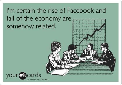 I'm certain the rise of Facebook and fall of the economy are
somehow related.