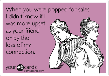 When you were popped for sales
I didn't know if I
was more upset 
as your friend
or by the
loss of my
connection.