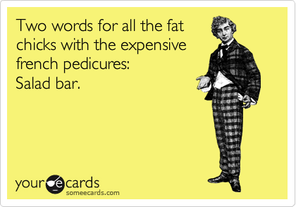 Two words for all the fat
chicks with the expensive
french pedicures:
Salad bar.