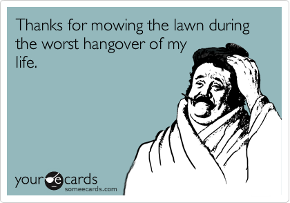 Thanks for mowing the lawn during the worst hangover of my
life.