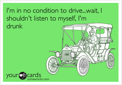 I'm in no condition to drive...wait, I shouldn't listen to myself, I'm
drunk
