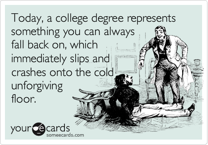 Today, a college degree represents something you can always
fall back on, which
immediately slips and
crashes onto the cold
unforgiving
floor.