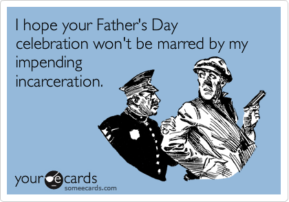 I hope your Father's Day celebration won't be marred by my impending
incarceration.
