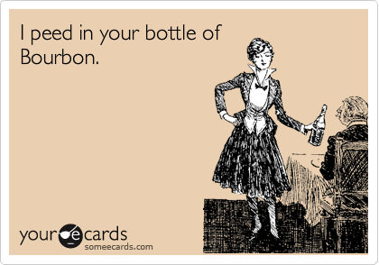 I peed in your bottle of
Bourbon.