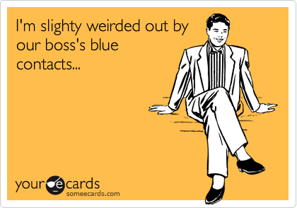 I'm slighty weirded out by
our boss's blue
contacts...