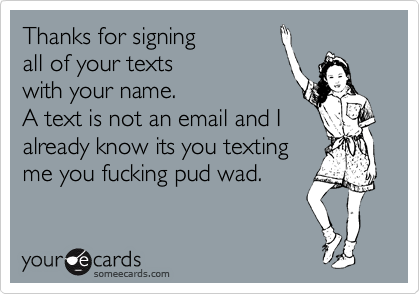 Thanks for signing 
all of your texts 
with your name.  
A text is not an email and I
already know its you texting
me you fucking pud wad.