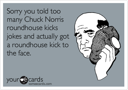 Sorry you told too
many Chuck Norris
roundhouse kicks
jokes and actually got
a roundhouse kick to
the face.