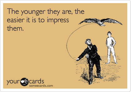 The younger they are, the 
easier it is to impress 
them. 