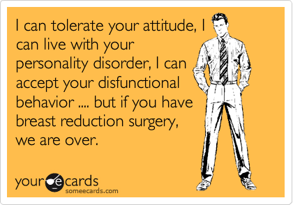 I can tolerate your attitude, I
can live with your
personality disorder, I can
accept your disfunctional
behavior .... but if you have
breast reduction surgery,
we are over.