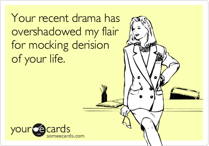 Your recent drama has
overshadowed my flair
for mocking derision
of your life.