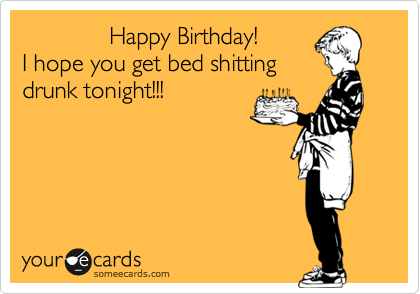              Happy Birthday!
I hope you get bed shitting
drunk tonight!!!