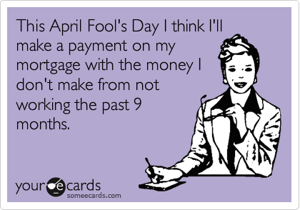 This April Fool's Day I think I'll
make a payment on my
mortgage with the money I
don't make from not
working the past 9
months.