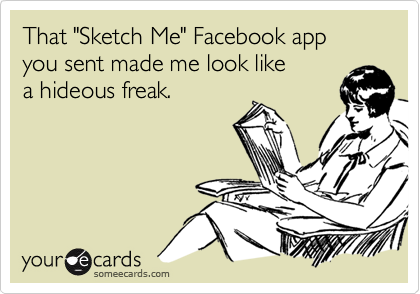 That "Sketch Me" Facebook app you sent made me look like
a hideous freak.