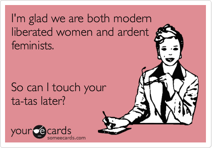 I'm glad we are both modern
liberated women and ardent
feminists.   


So can I touch your 
ta-tas later?