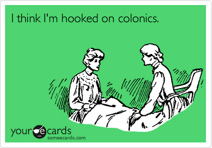 I think I'm hooked on colonics.