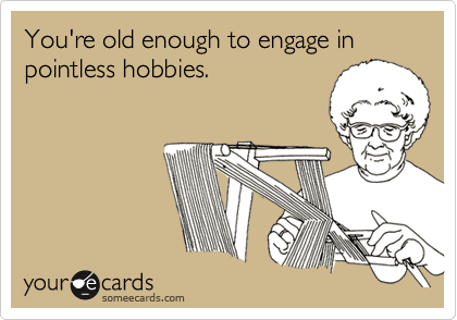 You're old enough to engage in pointless hobbies.