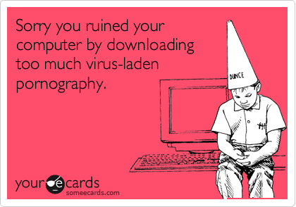 Sorry you ruined your
computer by downloading
too much virus-laden
pornography.