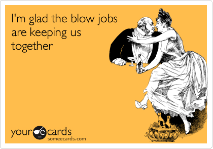 I'm glad the blow jobs
are keeping us
together