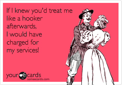 If I knew you'd treat melike a hooker afterwards,I would have charged for my services!