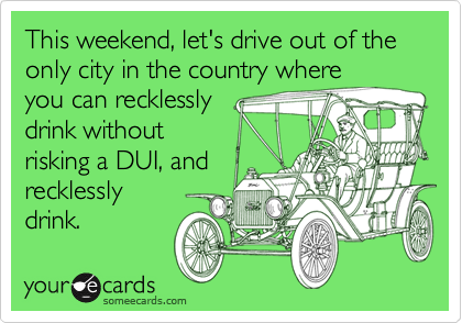 This weekend, let's drive out of the only city in the country where
you can recklessly
drink without
risking a DUI, and
recklessly 
drink.