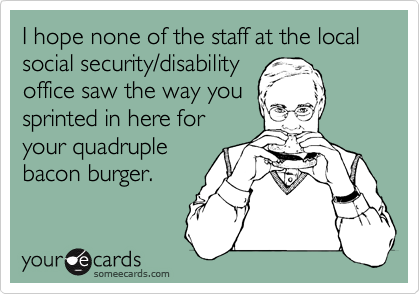I hope none of the staff at the local social security/disability
office saw the way you
sprinted in here for 
your quadruple
bacon burger.