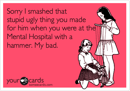 Sorry I smashed thatstupid ugly thing you madefor him when you were at theMental Hospital with ahammer. My bad.