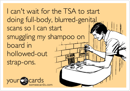 I can't wait for the TSA to start doing full-body, blurred-genital scans so I can start
smuggling my shampoo on
board in
hollowed-out
strap-ons.