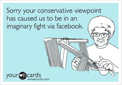 Sorry your conservative viewpoint has caused us to be in an
imaginary fight via facebook.