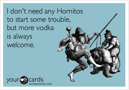 I don't need any Hornitos
to start some trouble,
but more vodka
is always
welcome.