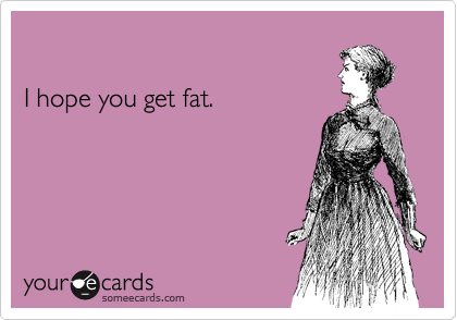 

I hope you get fat.