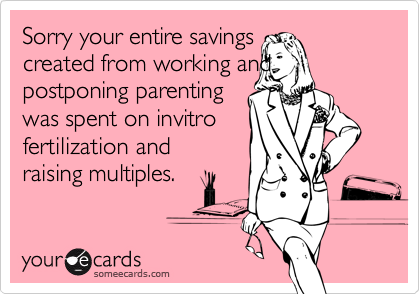 Sorry your entire savingscreated from working andpostponing parenting was spent on invitro fertilization and raising multiples.