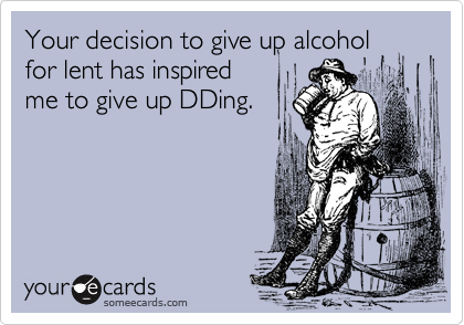 Your decision to give up alcoholfor lent has inspiredme to give up DDing.