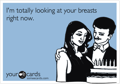 I'm totally looking at your breasts right now.