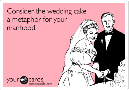Consider the wedding cake
a metaphor for your
manhood.