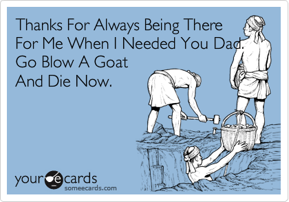 Thanks For Always Being There
For Me When I Needed You Dad.
Go Blow A Goat
And Die Now.