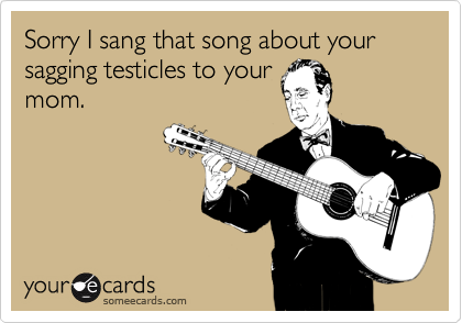 Sorry I sang that song about your sagging testicles to your
mom.