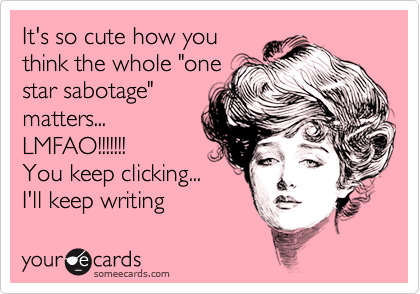 It's so cute how you
think the whole "one
star sabotage"
matters...
LMFAO!!!!!!!
You keep clicking...
I'll keep writing
