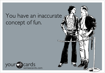 You have an inaccurateconcept of fun.