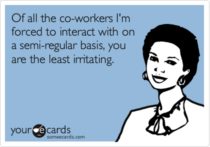 Of all the co-workers I'm
forced to interact with on
a semi-regular basis, you
are the least irritating.